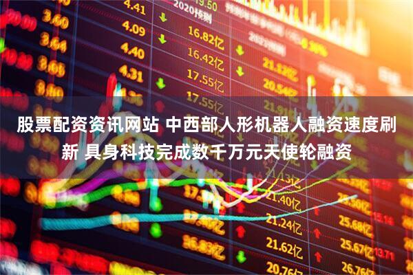 股票配资资讯网站 中西部人形机器人融资速度刷新 具身科技完成数千万元天使轮融资