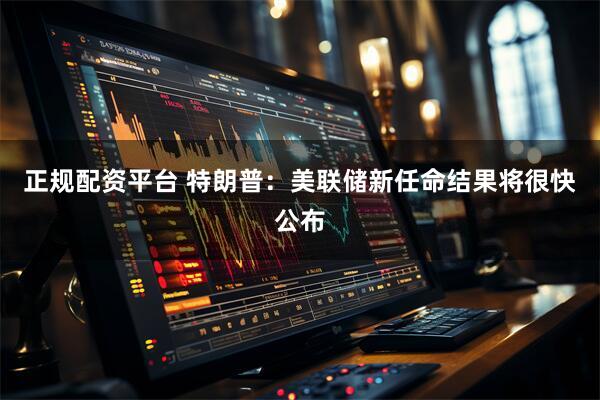 正规配资平台 特朗普：美联储新任命结果将很快公布