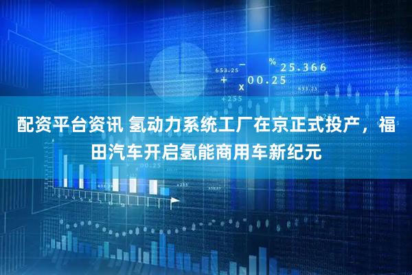 配资平台资讯 氢动力系统工厂在京正式投产，福田汽车开启氢能商用车新纪元