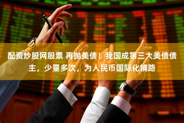 配资炒股网股票 再抛美债！我国成第三大美债债主，少量多次，为人民币国际化铺路