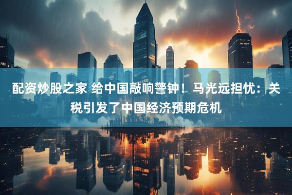 配资炒股之家 给中国敲响警钟！马光远担忧：关税引发了中国经济预期危机