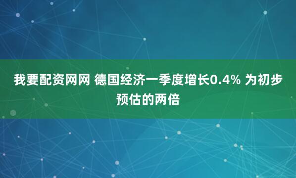 我要配资网网 德国经济一季度增长0.4% 为初步预估的两倍