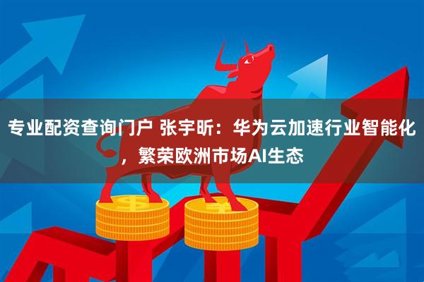 专业配资查询门户 张宇昕：华为云加速行业智能化，繁荣欧洲市场AI生态