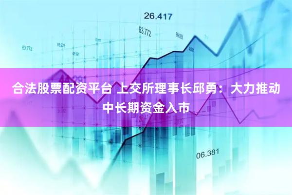 合法股票配资平台 上交所理事长邱勇：大力推动中长期资金入市