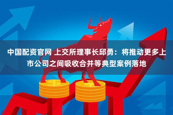中国配资官网 上交所理事长邱勇：将推动更多上市公司之间吸收合并等典型案例落地