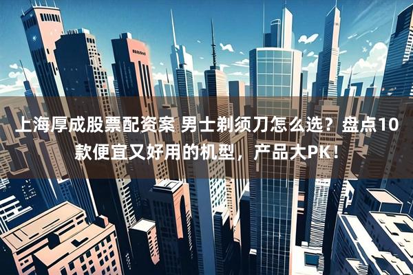 上海厚成股票配资案 男士剃须刀怎么选？盘点10款便宜又好用的机型，产品大PK！